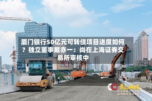 厦门银行50亿元可转债项目进度如何？独立董事戴亦一：尚在上海证券交易所审核中