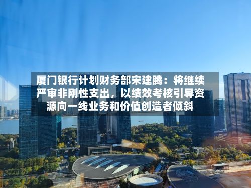 厦门银行计划财务部宋建腾:将继续严审非刚性支出,以绩效考核引导资源向一线业务和价值创造者倾斜