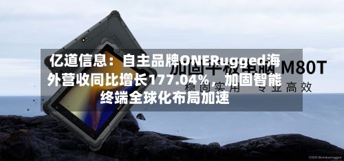亿道信息：自主品牌ONERugged海外营收同比增长177.04%，加固智能终端全球化布局加速-第2张图片