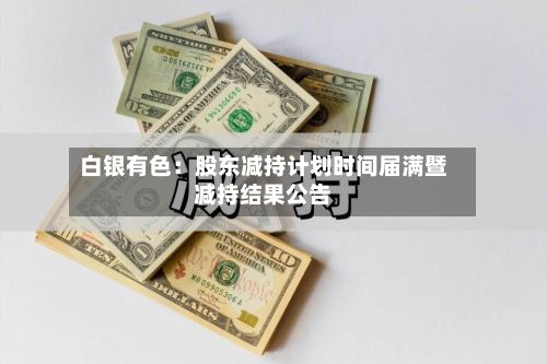 白银有色：股东减持计划时间届满暨减持结果公告
