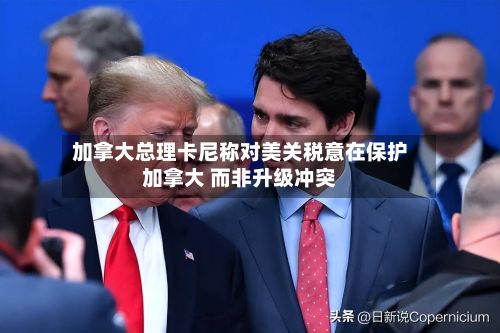 加拿大总理卡尼称对美关税意在保护加拿大 而非升级冲突-第3张图片