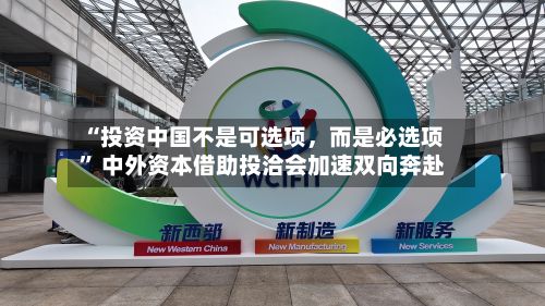 “投资中国不是可选项	，而是必选项” 中外资本借助投洽会加速双向奔赴-第2张图片