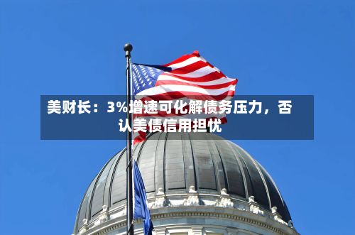 美财长：3%增速可化解债务压力，否认美债信用担忧-第2张图片