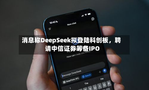 消息称DeepSeek拟登陆科创板，聘请中信证券筹备IPO