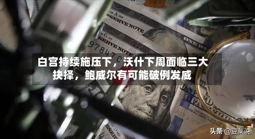 白宫持续施压下	，沃什下周面临三大抉择，鲍威尔有可能破例发威-第3张图片