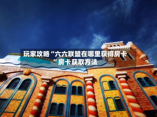 玩家攻略“六六联盟在哪里获得房卡	”房卡获取方法-第2张图片