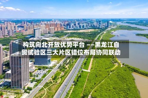构筑向北开放优势平台 ——黑龙江自贸试验区三大片区错位布局协同联动-第2张图片