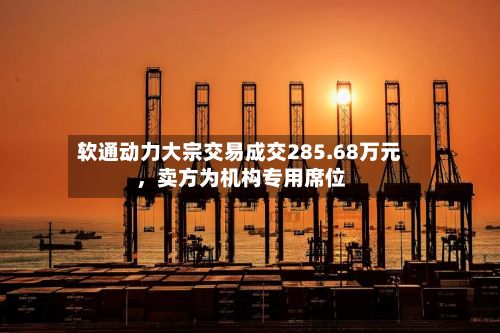 软通动力大宗交易成交285.68万元	，卖方为机构专用席位-第2张图片