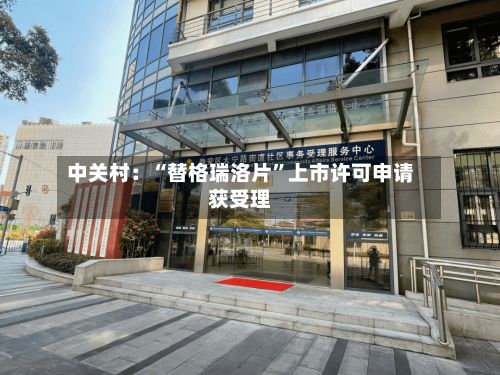 中关村:“替格瑞洛片”上市许可申请获受理