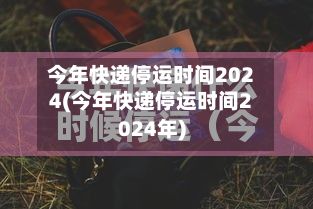 今年快递停运时间2024(今年快递停运时间2024年)