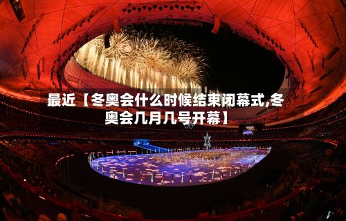 最近【冬奥会什么时候结束闭幕式,冬奥会几月几号开幕】