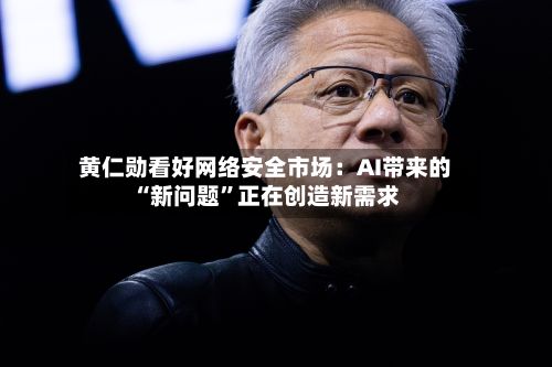 黄仁勋看好网络安全市场：AI带来的“新问题”正在创造新需求-第2张图片