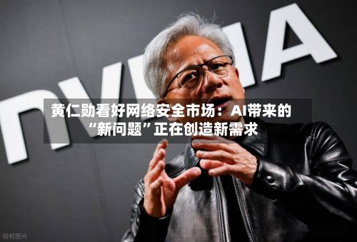 黄仁勋看好网络安全市场:AI带来的“新问题”正在创造新需求