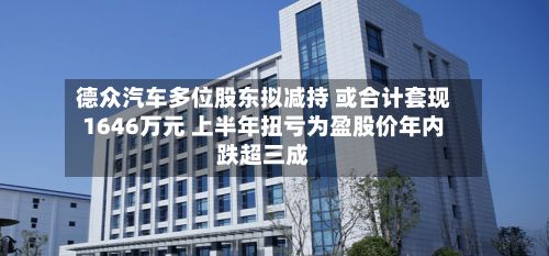 德众汽车多位股东拟减持 或合计套现1646万元 上半年扭亏为盈股价年内跌超三成