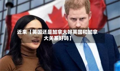 近来【英国还是加拿大好英国和加拿大关系好吗】