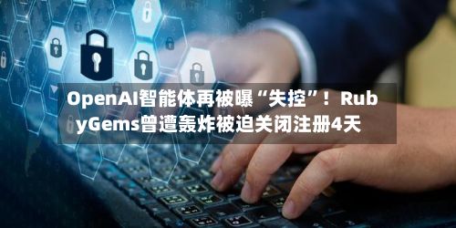 OpenAI智能体再被曝“失控”！RubyGems曾遭轰炸被迫关闭注册4天-第3张图片
