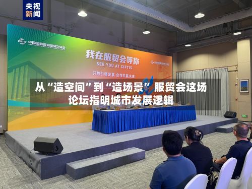 从“造空间”到“造场景” 服贸会这场论坛指明城市发展逻辑