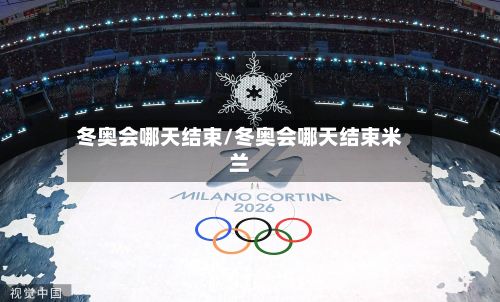 冬奥会哪天结束/冬奥会哪天结束米兰-第2张图片