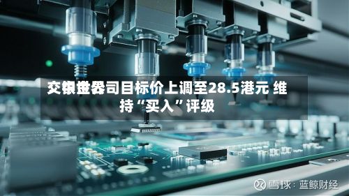 交银世界：中金公司目标价上调至28.5港元 维持“买入”评级-第1张图片