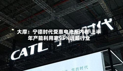 大摩:宁德时代受惠电池反内卷 上半年产能利用率95%远超行业-第3张图片