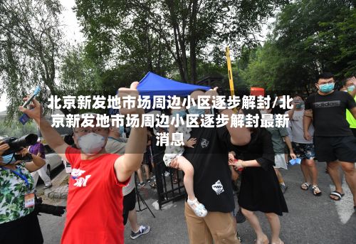 北京新发地市场周边小区逐步解封/北京新发地市场周边小区逐步解封最新消息