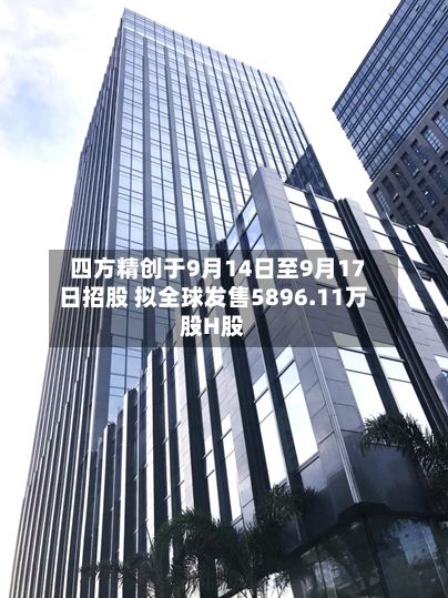 四方精创于9月14日至9月17日招股 拟全球发售5896.11万股H股