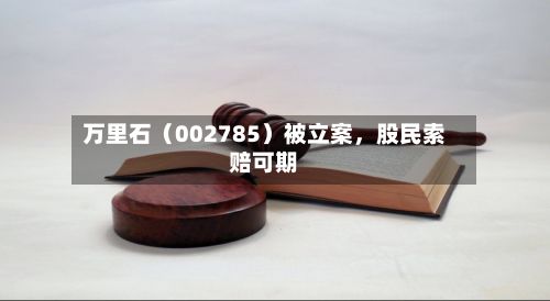 万里石(002785)被立案,股民索赔可期