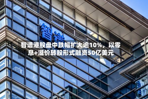 智谱港股盘中跌幅扩大逾10%	，以零息+溢价转股形式融资50亿美元-第2张图片