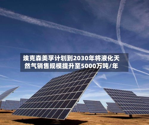 埃克森美孚计划到2030年将液化天然气销售规模提升至5000万吨/年