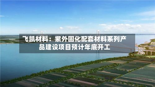 飞凯材料：紫外固化配套材料系列产品建设项目预计年底开工-第2张图片