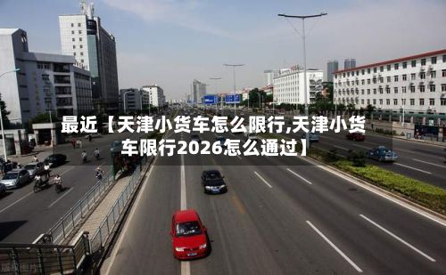 最近【天津小货车怎么限行,天津小货车限行2026怎么通过】