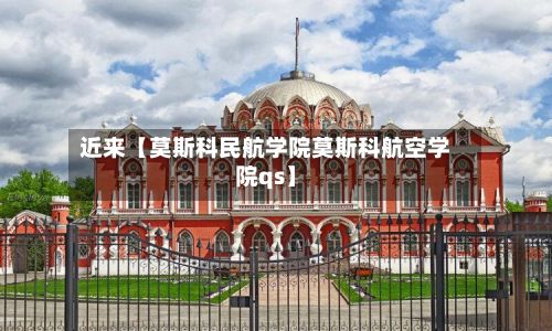 近来【莫斯科民航学院莫斯科航空学院qs】-第3张图片