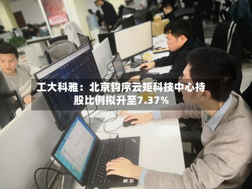 工大科雅:北京钧序云矩科技中心持股比例拟升至7.37%