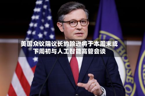 美国众议院议长约翰逊将于本周末或下周初与人工智能高管会谈-第2张图片