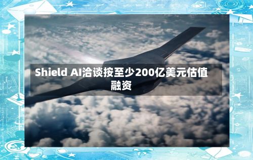 Shield AI洽谈按至少200亿美元估值融资