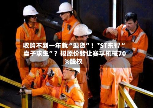 收购不到一年就“退货	”！*ST东智“卖子求生”？拟原价转让赛孚机械70%股权-第2张图片