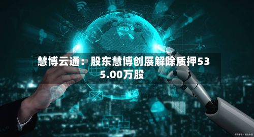慧博云通:股东慧博创展解除质押535.00万股-第3张图片