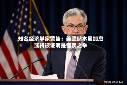 知名经济学家警告：美联储本周加息或将被证明是错误之举-第3张图片