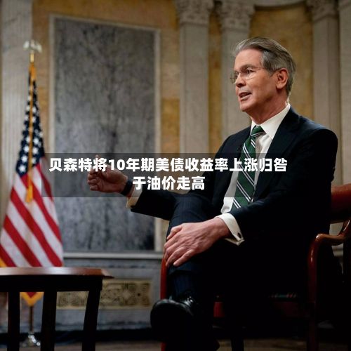 贝森特将10年期美债收益率上涨归咎于油价走高