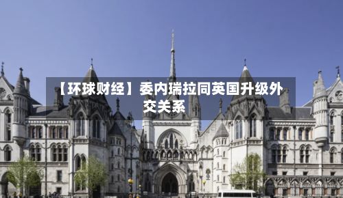 【环球财经】委内瑞拉同英国升级外交关系