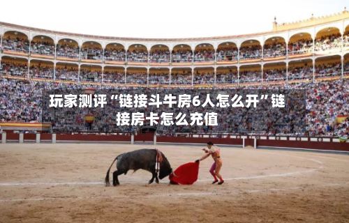 玩家测评“链接斗牛房6人怎么开”链接房卡怎么充值